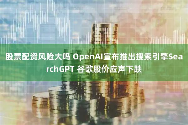 股票配资风险大吗 OpenAI宣布推出搜索引擎SearchGPT 谷歌股价应声下跌