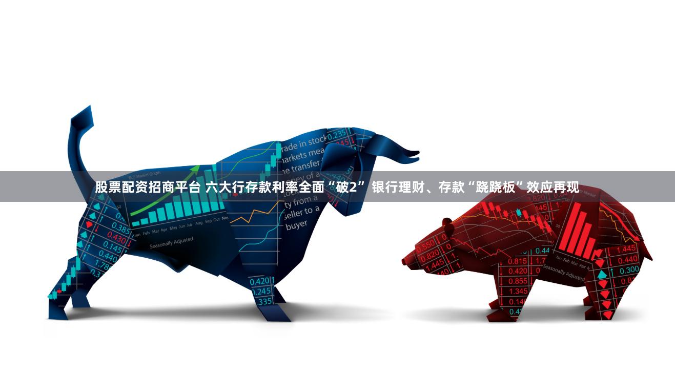 股票配资招商平台 六大行存款利率全面“破2” 银行理财、存款“跷跷板”效应再现