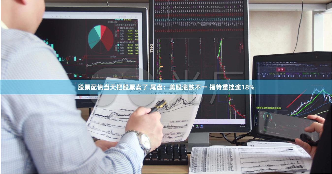 股票配债当天把股票卖了 尾盘：美股涨跌不一 福特重挫逾18%