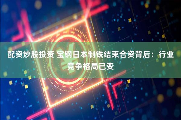 配资炒股投资 宝钢日本制铁结束合资背后：行业竞争格局已变