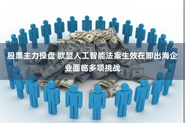 股票主力操盘 欧盟人工智能法案生效在即出海企业面临多项挑战