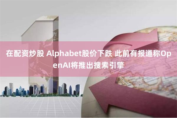 在配资炒股 Alphabet股价下跌 此前有报道称OpenAI将推出搜索引擎