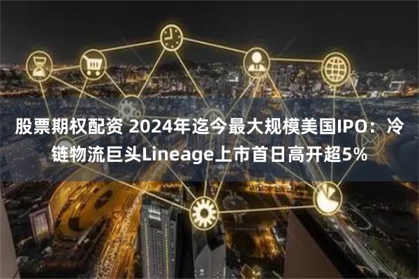 股票期权配资 2024年迄今最大规模美国IPO：冷链物流巨头Lineage上市首日高开超5%