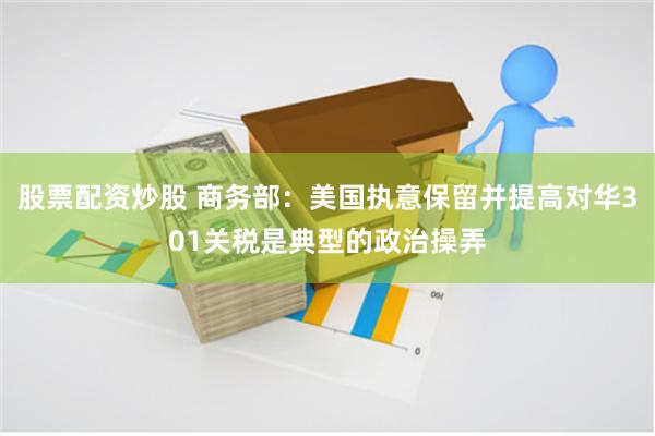 股票配资炒股 商务部：美国执意保留并提高对华301关税是典型的政治操弄