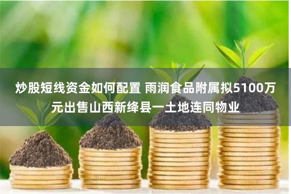 炒股短线资金如何配置 雨润食品附属拟5100万元出售山西新绛县一土地连同物业