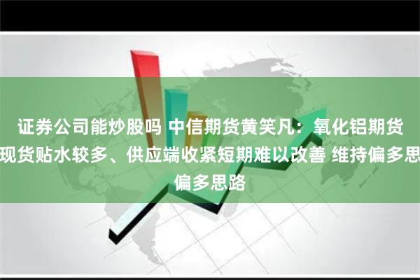证券公司能炒股吗 中信期货黄笑凡：氧化铝期货较现货贴水较多、供应端收紧短期难以改善 维持偏多思路