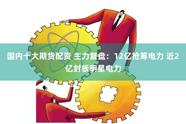 国内十大期货配资 主力复盘：12亿抢筹电力 近2亿封板明星电力