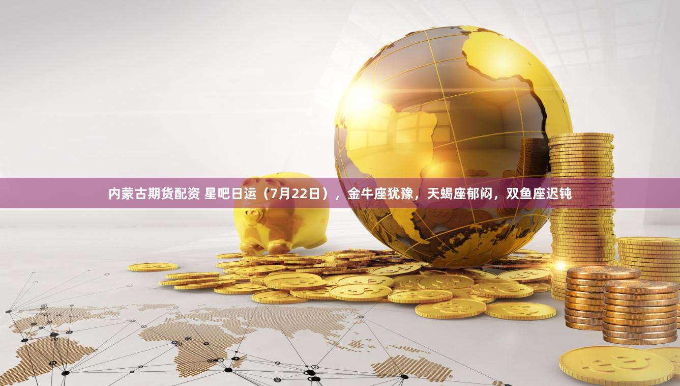 内蒙古期货配资 星吧日运（7月22日），金牛座犹豫，天蝎座郁闷，双鱼座迟钝