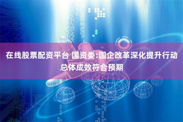 在线股票配资平台 国资委:国企改革深化提升行动总体成效符合预期