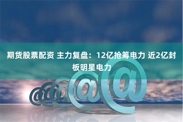 期货股票配资 主力复盘：12亿抢筹电力 近2亿封板明星电力