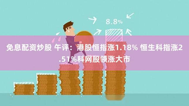 免息配资炒股 午评：港股恒指涨1.18% 恒生科指涨2.51%科网股领涨大市