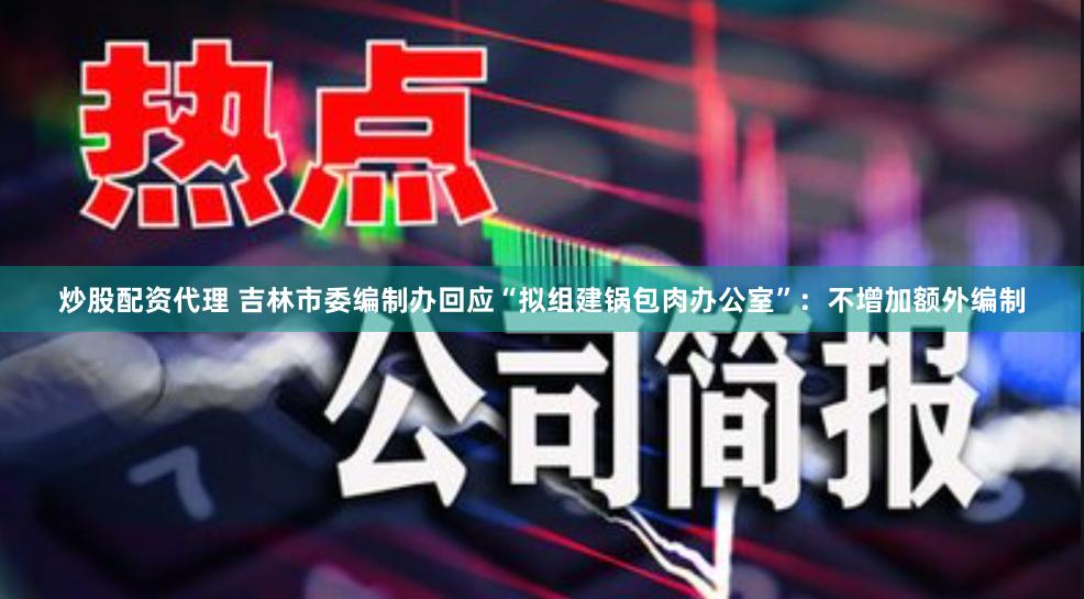 炒股配资代理 吉林市委编制办回应“拟组建锅包肉办公室”：不增加额外编制