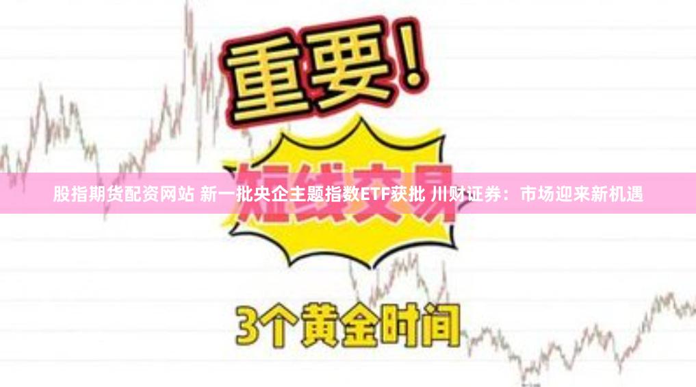 股指期货配资网站 新一批央企主题指数ETF获批 川财证券：市场迎来新机遇