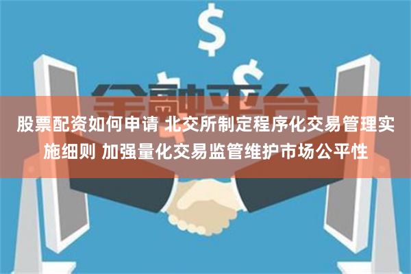 股票配资如何申请 北交所制定程序化交易管理实施细则 加强量化交易监管维护市场公平性