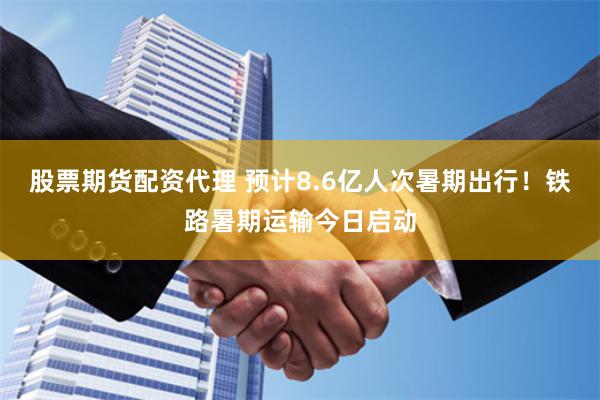 股票期货配资代理 预计8.6亿人次暑期出行！铁路暑期运输今日启动