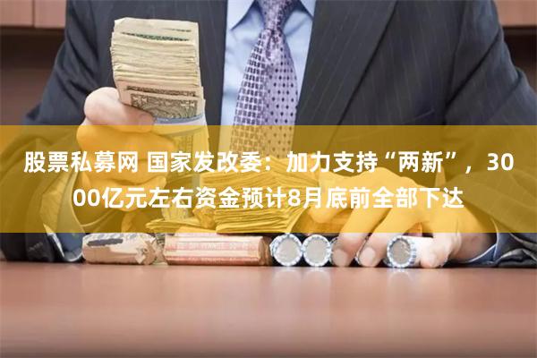 股票私募网 国家发改委：加力支持“两新”，3000亿元左右资金预计8月底前全部下达