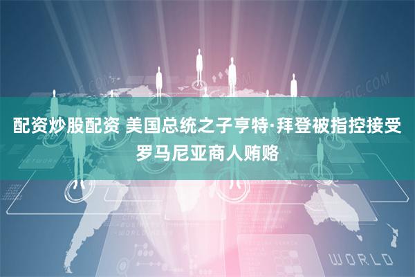配资炒股配资 美国总统之子亨特·拜登被指控接受罗马尼亚商人贿赂