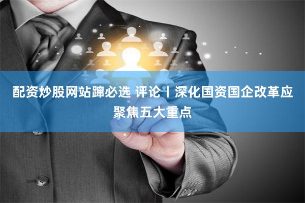 配资炒股网站蹿必选 评论丨深化国资国企改革应聚焦五大重点