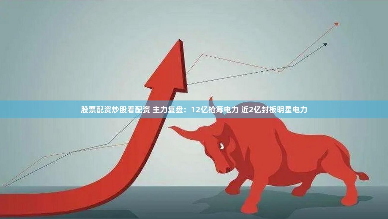 股票配资炒股看配资 主力复盘：12亿抢筹电力 近2亿封板明星电力