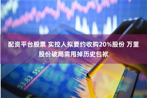 配资平台股票 实控人拟要约收购20%股份 万里股份破局需甩掉历史包袱