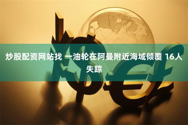 炒股配资网站找 一油轮在阿曼附近海域倾覆 16人失踪