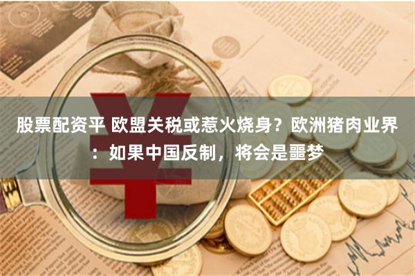 股票配资平 欧盟关税或惹火烧身？欧洲猪肉业界：如果中国反制，将会是噩梦