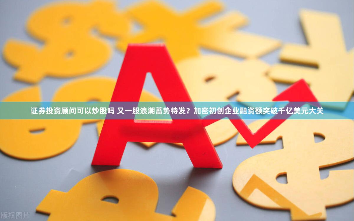 证券投资顾问可以炒股吗 又一股浪潮蓄势待发？加密初创企业融资额突破千亿美元大关