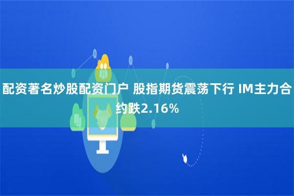 配资著名炒股配资门户 股指期货震荡下行 IM主力合约跌2.16%
