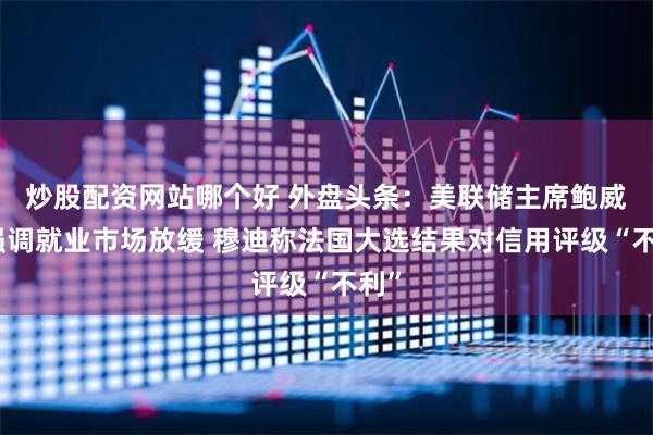 炒股配资网站哪个好 外盘头条：美联储主席鲍威尔强调就业市场放缓 穆迪称法国大选结果对信用评级“不利”