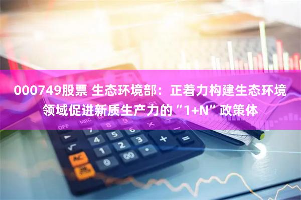 000749股票 生态环境部：正着力构建生态环境领域促进新质生产力的“1+N”政策体