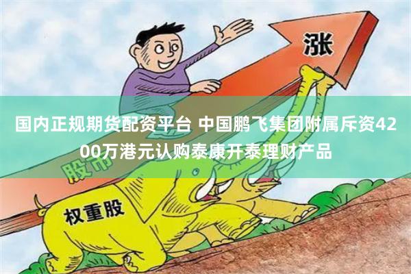 国内正规期货配资平台 中国鹏飞集团附属斥资4200万港元认购泰康开泰理财产品