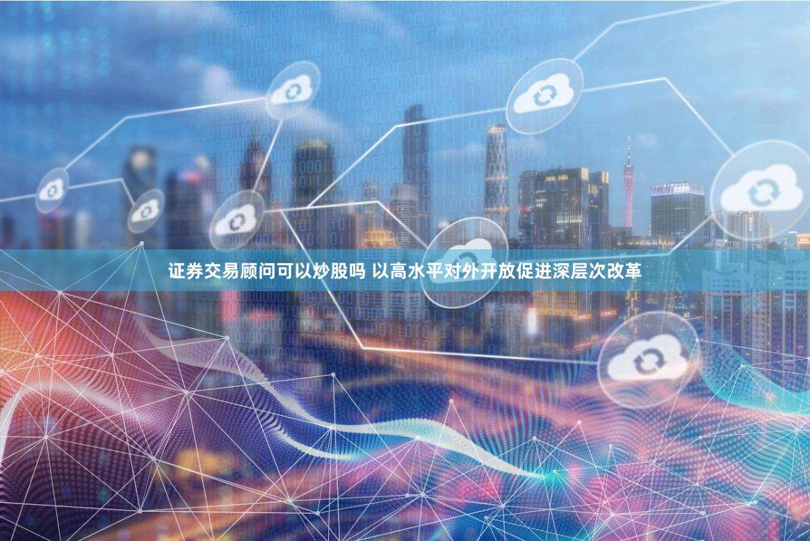 证券交易顾问可以炒股吗 以高水平对外开放促进深层次改革