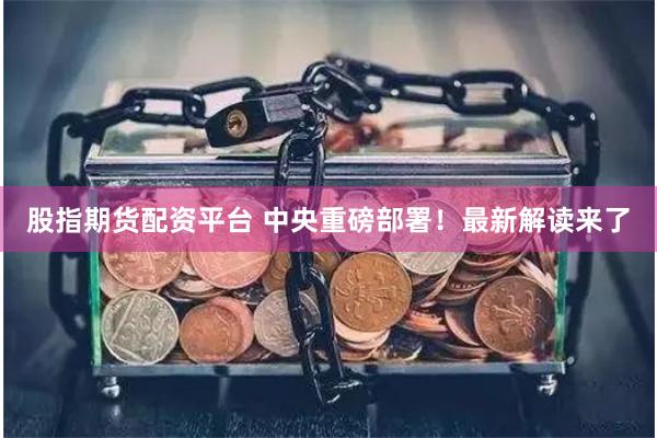 股指期货配资平台 中央重磅部署！最新解读来了
