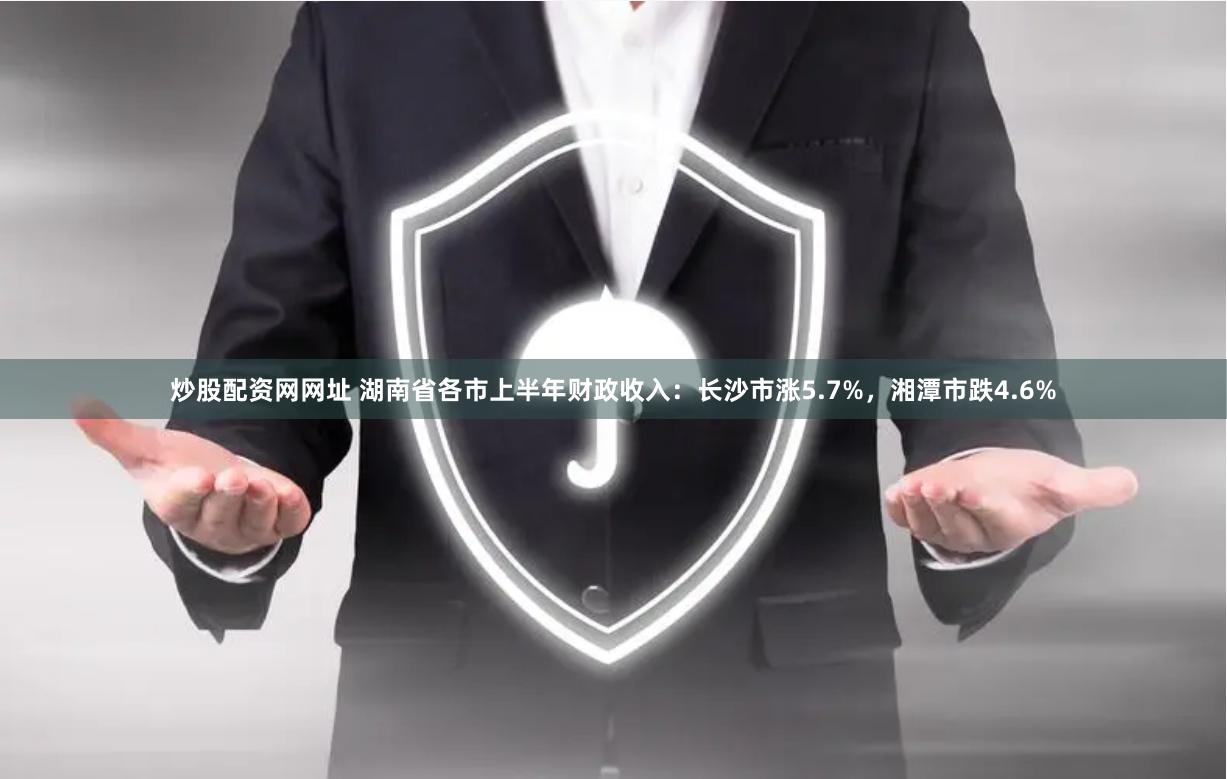 炒股配资网网址 湖南省各市上半年财政收入：长沙市涨5.7%，湘潭市跌4.6%