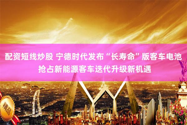 配资短线炒股 宁德时代发布“长寿命”版客车电池 抢占新能源客车迭代升级新机遇