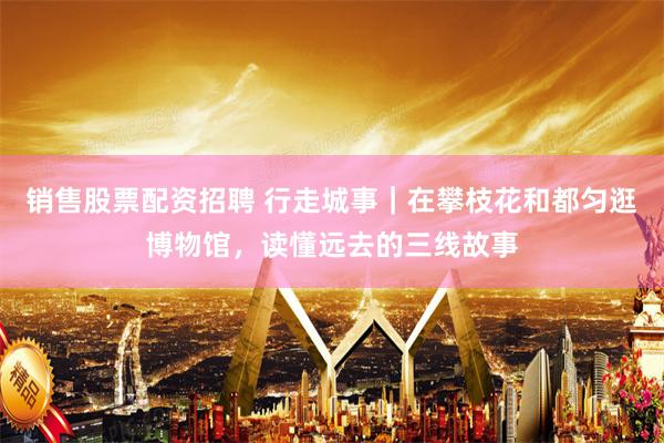 销售股票配资招聘 行走城事｜在攀枝花和都匀逛博物馆，读懂远去的三线故事