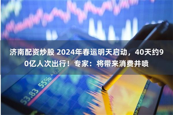 济南配资炒股 2024年春运明天启动，40天约90亿人次出行！专家：将带来消费井喷