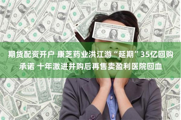 期货配资开户 康芝药业洪江游“延期”35亿回购承诺 十年激进并购后再售卖盈利医院回血