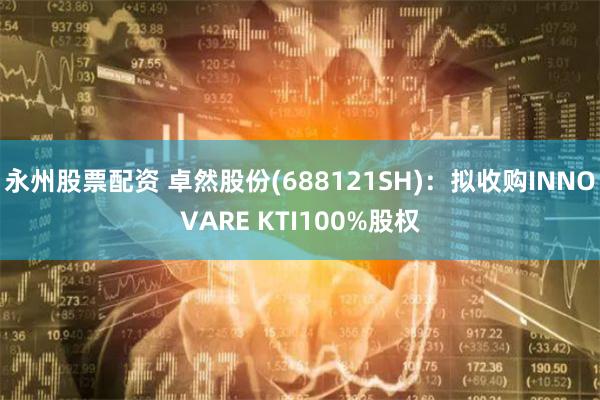 永州股票配资 卓然股份(688121SH)：拟收购INNOVARE KTI100%股权