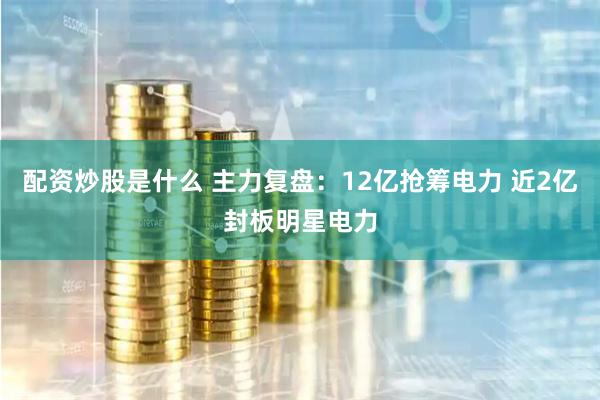 配资炒股是什么 主力复盘：12亿抢筹电力 近2亿封板明星电力