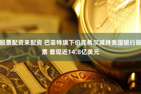 股票配资来配资 巴菲特旗下伯克希尔减持美国银行股票 套现近14.8亿美元