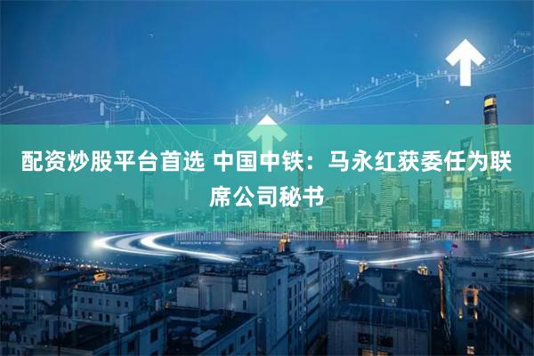 配资炒股平台首选 中国中铁：马永红获委任为联席公司秘书