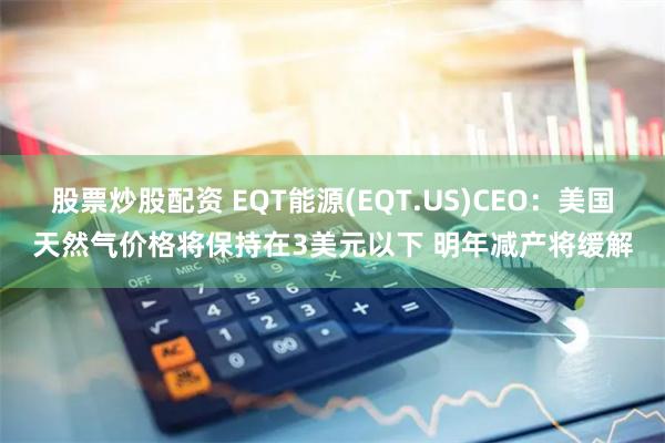 股票炒股配资 EQT能源(EQT.US)CEO：美国天然气价格将保持在3美元以下 明年减产将缓解