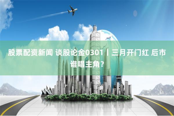 股票配资新闻 谈股论金0301丨三月开门红 后市谁唱主角？