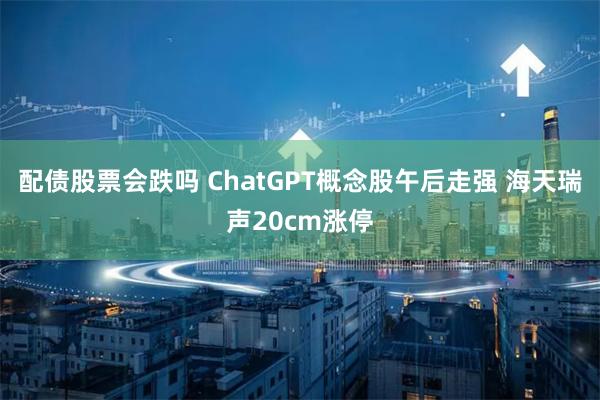 配债股票会跌吗 ChatGPT概念股午后走强 海天瑞声20cm涨停