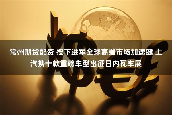 常州期货配资 按下进军全球高端市场加速键 上汽携十款重磅车型出征日内瓦车展