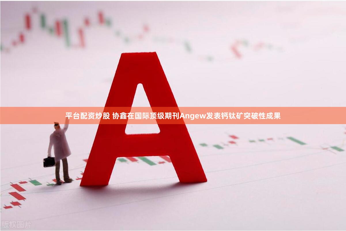 平台配资炒股 协鑫在国际顶级期刊Angew发表钙钛矿突破性成果
