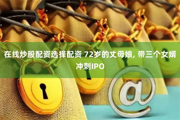 在线炒股配资选择配资 72岁的丈母娘, 带三个女婿冲刺IPO