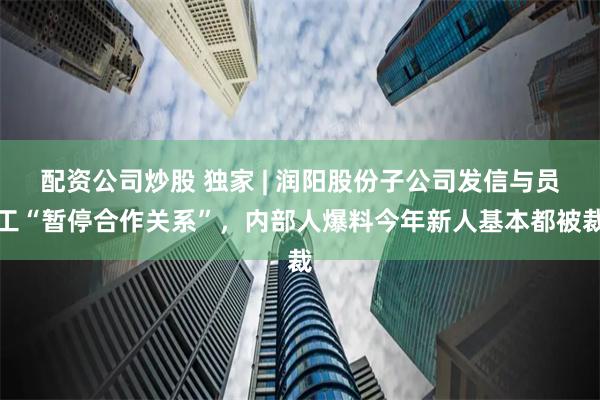 配资公司炒股 独家 | 润阳股份子公司发信与员工“暂停合作关系”，内部人爆料今年新人基本都被裁