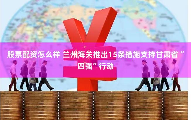 股票配资怎么样 兰州海关推出15条措施支持甘肃省“四强”行动